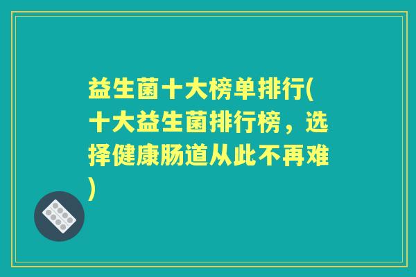 益生菌十大榜单排行(十大益生菌排行榜，选择健康肠道从此不再难)