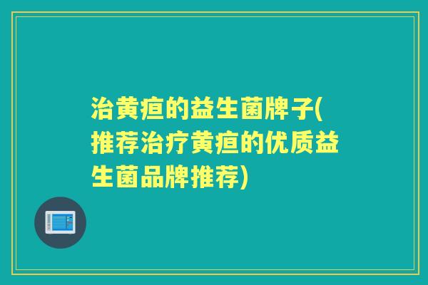 黄疸的益生菌牌子(推荐黄疸的优质益生菌品牌推荐)
