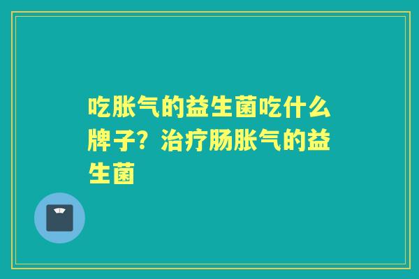 吃的益生菌吃什么牌子?肠的益生菌 吃的益生菌吃什么牌子?肠的益生菌