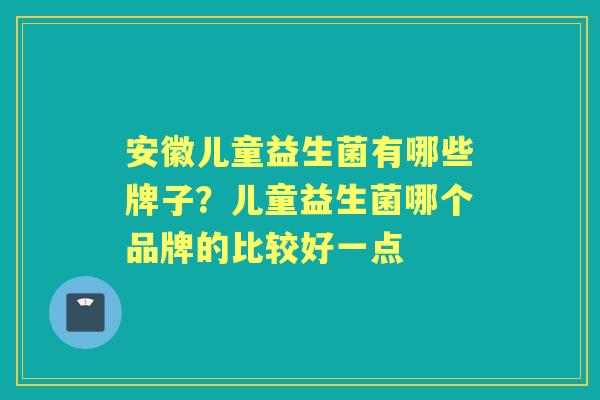 安徽儿童益生菌有哪些牌子?儿童益生菌哪个品牌的比较好一点 安徽儿童益生菌有哪些牌子?儿童益生菌哪个品牌的比较好一点
