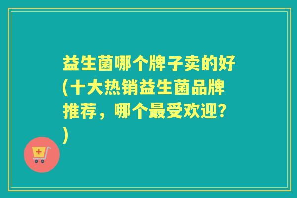 益生菌哪个牌子卖的好(十大热销益生菌品牌推荐，哪个受欢迎？)