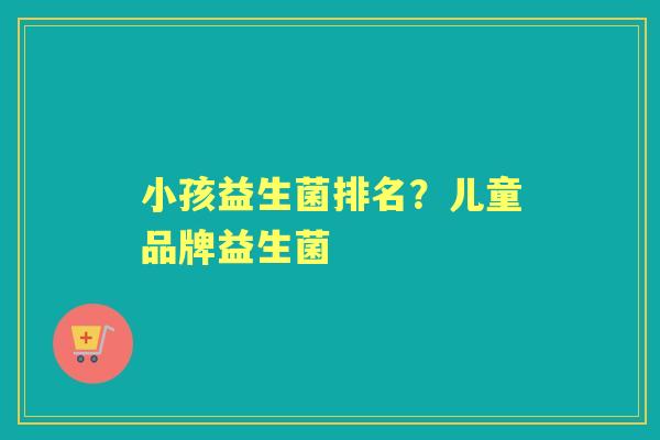 小孩益生菌排名？儿童品牌益生菌