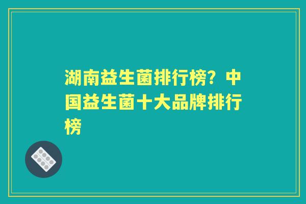 湖南益生菌排行榜?中国益生菌十大品牌排行榜 湖南益生菌排行榜?中国益生菌十大品牌排行榜