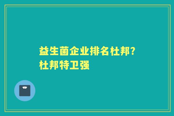 益生菌企业排名杜邦?杜邦特卫强 益生菌企业排名杜邦?杜邦特卫强