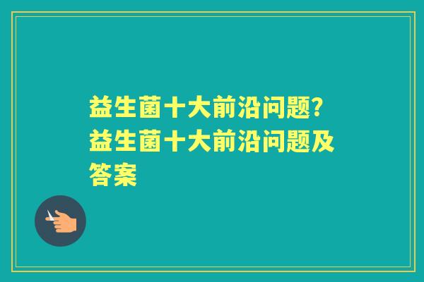 益生菌十大前沿问题?益生菌十大前沿问题及答案 益生菌十大前沿问题?益生菌十大前沿问题及答案