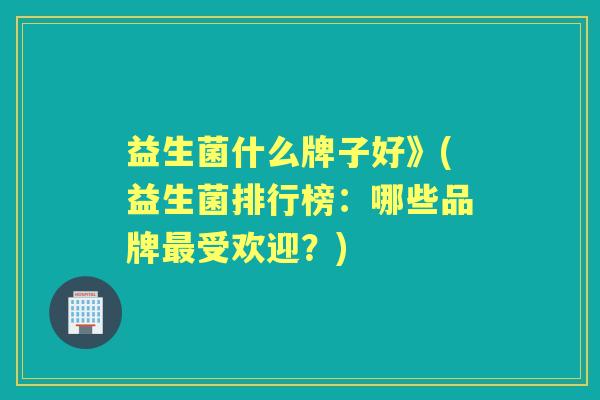 益生菌什么牌子好》(益生菌排行榜:哪些品牌受欢迎?) 益生菌什么牌子好》(益生菌排行榜:哪些品牌受欢迎?)