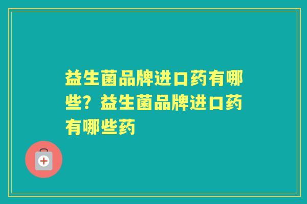 益生菌品牌进口药有哪些?益生菌品牌进口药有哪些药 益生菌品牌进口药有哪些?益生菌品牌进口药有哪些药