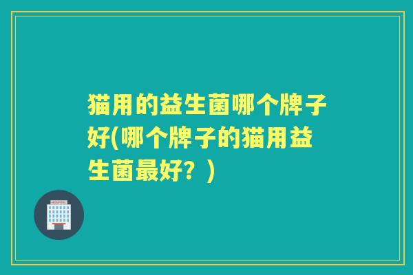 猫用的益生菌哪个牌子好(哪个牌子的猫用益生菌好？)