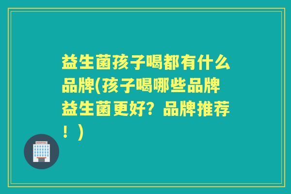 益生菌孩子喝都有什么品牌(孩子喝哪些品牌益生菌更好?品牌推荐!) 益生菌孩子喝都有什么品牌(孩子喝哪些品牌益生菌更好?品牌推荐!)