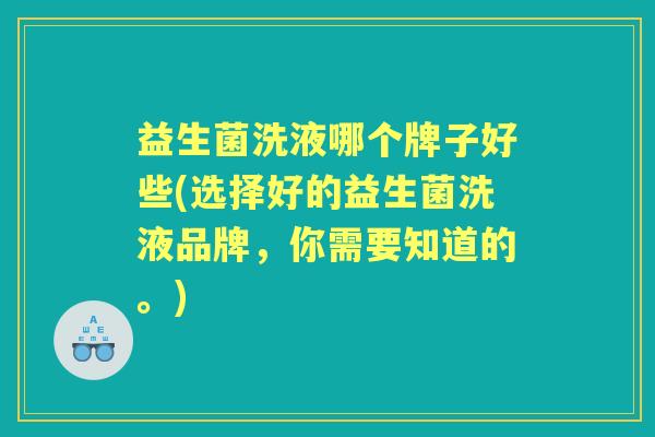 益生菌洗液哪个牌子好些(选择好的益生菌洗液品牌,你需要知道的。) 益生菌洗液哪个牌子好些(选择好的益生菌洗液品牌,你需要知道的。)