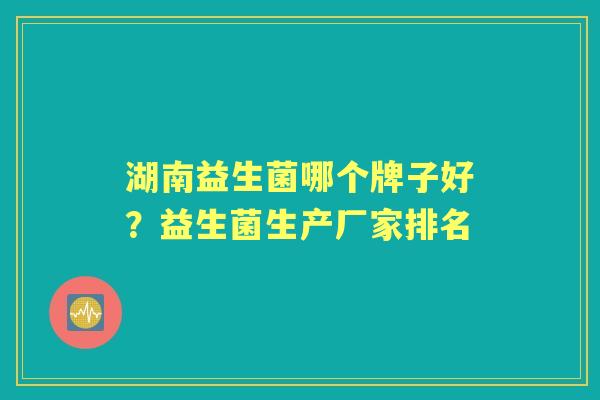 湖南益生菌哪个牌子好?益生菌生产厂家排名 湖南益生菌哪个牌子好?益生菌生产厂家排名
