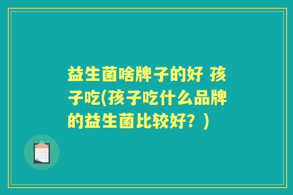 益生菌啥牌子的好 孩子吃(孩子吃什么品牌的益生菌比较好?) 益生菌啥牌子的好 孩子吃(孩子吃什么品牌的益生菌比较好?)