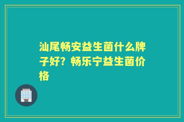 汕尾畅安益生菌什么牌子好？畅乐宁益生菌价格