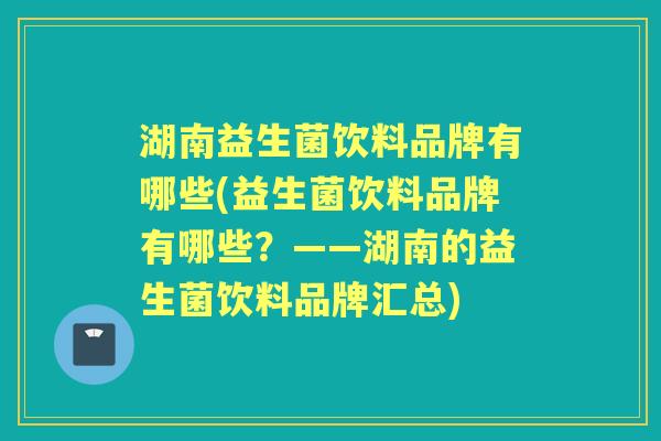 湖南益生菌饮料品牌有哪些(益生菌饮料品牌有哪些?——湖南的益生菌饮料品牌汇总) 湖南益生菌饮料品牌有哪些(益生菌饮料品牌有哪些?——湖南的益生菌饮料品牌汇总)