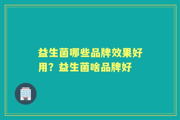 益生菌哪些品牌效果好用?益生菌啥品牌好 益生菌哪些品牌效果好用?益生菌啥品牌好