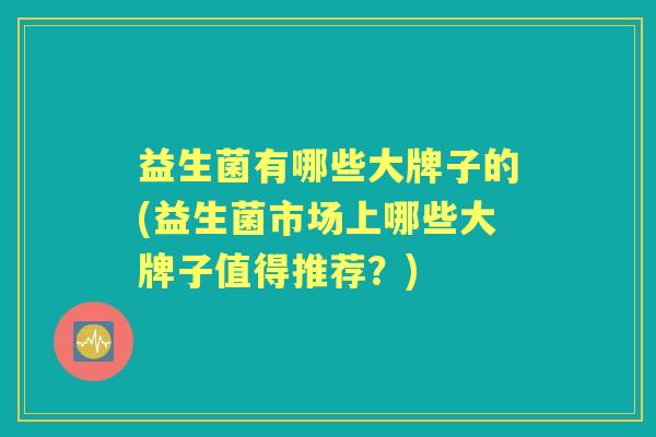 益生菌有哪些大牌子的(益生菌市场上哪些大牌子值得推荐?) 益生菌有哪些大牌子的(益生菌市场上哪些大牌子值得推荐?)
