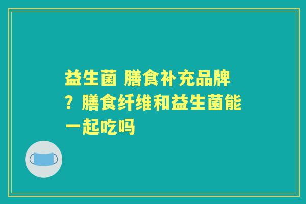 益生菌 膳食补充品牌?膳食纤维和益生菌能一起吃吗 益生菌 膳食补充品牌?膳食纤维和益生菌能一起吃吗