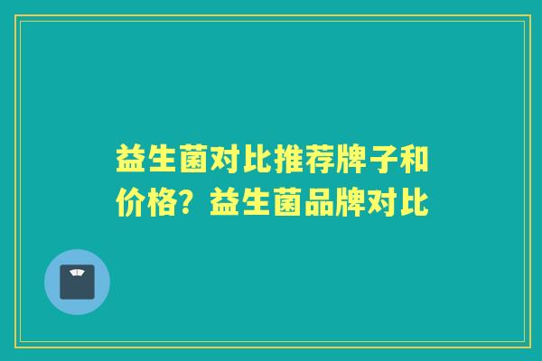 益生菌对比推荐牌子和价格?益生菌品牌对比 益生菌对比推荐牌子和价格?益生菌品牌对比