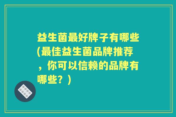 益生菌好牌子有哪些(佳益生菌品牌推荐,你可以信赖的品牌有哪些?) 益生菌好牌子有哪些(佳益生菌品牌推荐,你可以信赖的品牌有哪些?)