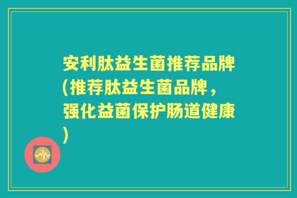 安利肽益生菌推荐品牌(推荐肽益生菌品牌，强化益菌保护肠道健康)