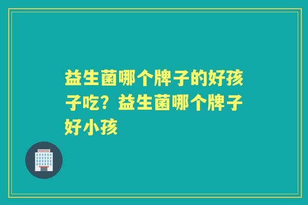 益生菌哪个牌子的好孩子吃？益生菌哪个牌子好小孩