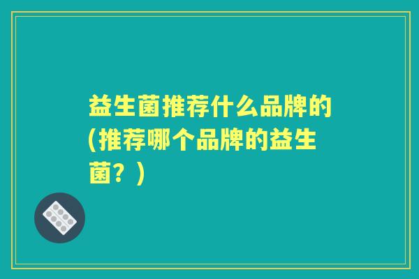 益生菌推荐什么品牌的(推荐哪个品牌的益生菌?) 益生菌推荐什么品牌的(推荐哪个品牌的益生菌?)