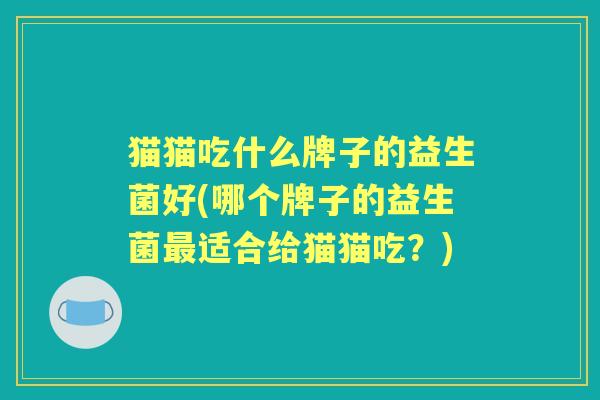 猫猫吃什么牌子的益生菌好(哪个牌子的益生菌适合给猫猫吃?) 猫猫吃什么牌子的益生菌好(哪个牌子的益生菌适合给猫猫吃?)