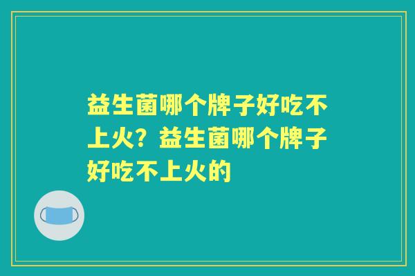 益生菌哪个牌子好吃不上火?益生菌哪个牌子好吃不上火的 益生菌哪个牌子好吃不上火?益生菌哪个牌子好吃不上火的