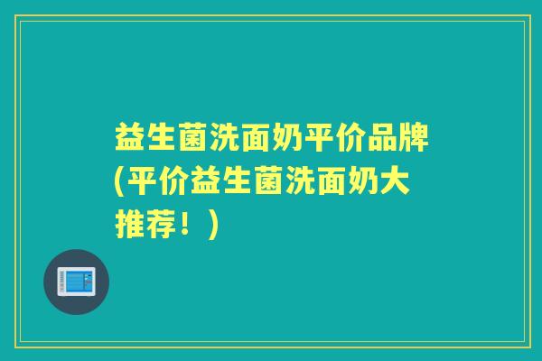 益生菌洗面奶平价品牌(平价益生菌洗面奶大推荐！)