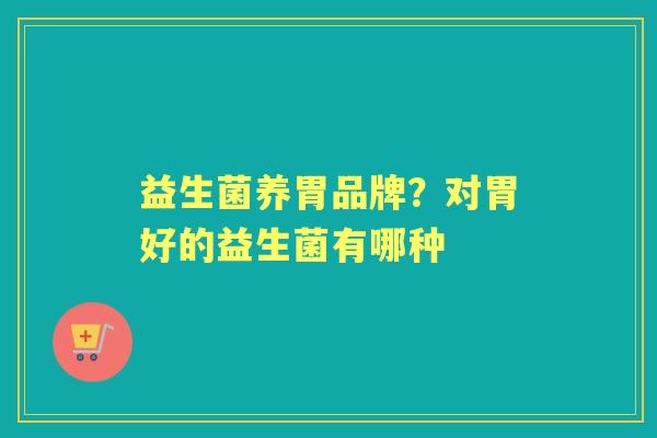 益生菌养胃品牌?对胃好的益生菌有哪种 益生菌养胃品牌?对胃好的益生菌有哪种