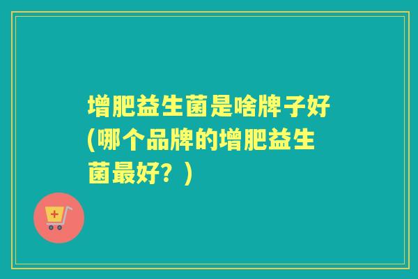增肥益生菌是啥牌子好(哪个品牌的增肥益生菌好?) 增肥益生菌是啥牌子好(哪个品牌的增肥益生菌好?)