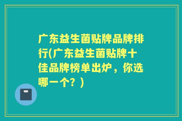 广东益生菌贴牌品牌排行(广东益生菌贴牌十佳品牌榜单出炉,你选哪一个?) 广东益生菌贴牌品牌排行(广东益生菌贴牌十佳品牌榜单出炉,你选哪一个?)