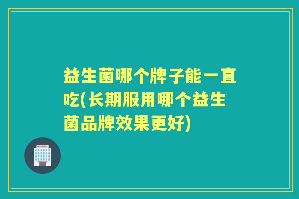益生菌哪个牌子能一直吃(长期服用哪个益生菌品牌效果更好)