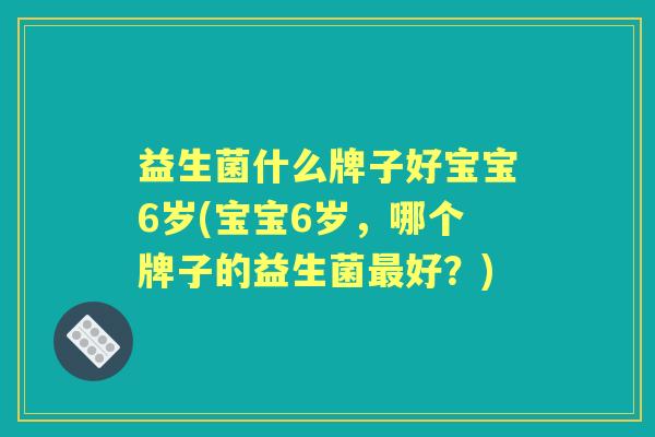 益生菌什么牌子好宝宝6岁(宝宝6岁,哪个牌子的益生菌好?) 益生菌什么牌子好宝宝6岁(宝宝6岁,哪个牌子的益生菌好?)