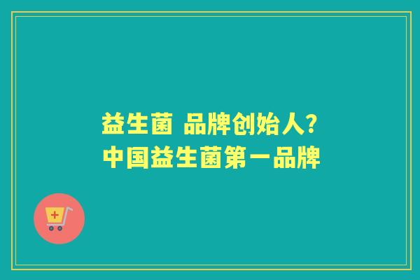 益生菌 品牌创始人？中国益生菌第一品牌