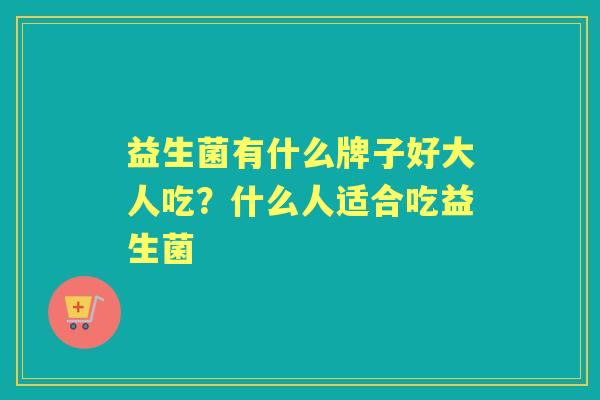 益生菌有什么牌子好大人吃?什么人适合吃益生菌 益生菌有什么牌子好大人吃?什么人适合吃益生菌