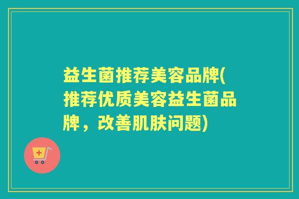 益生菌推荐美容品牌(推荐优质美容益生菌品牌,改善问题) 益生菌推荐美容品牌(推荐优质美容益生菌品牌,改善问题)