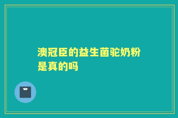 澳冠臣的益生菌驼奶粉是真的吗 澳冠臣的益生菌驼奶粉是真的吗