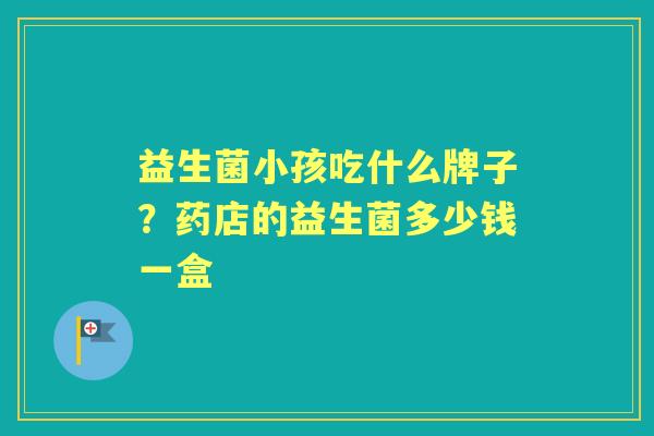 益生菌小孩吃什么牌子?药店的益生菌多少钱一盒 益生菌小孩吃什么牌子?药店的益生菌多少钱一盒