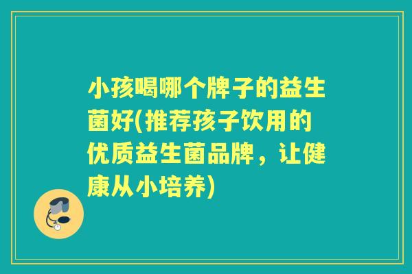 小孩喝哪个牌子的益生菌好(推荐孩子饮用的优质益生菌品牌,让健康从小培养) 小孩喝哪个牌子的益生菌好(推荐孩子饮用的优质益生菌品牌,让健康从小培养)