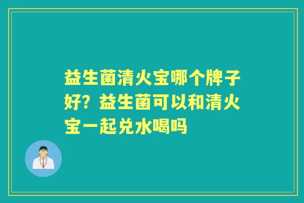 益生菌清火宝哪个牌子好?益生菌可以和清火宝一起兑水喝吗 益生菌清火宝哪个牌子好?益生菌可以和清火宝一起兑水喝吗