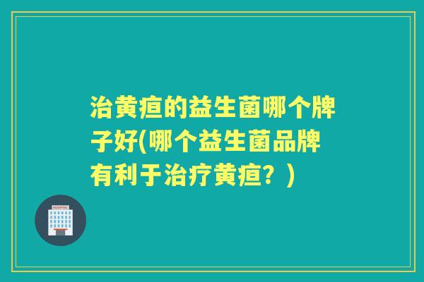 黄疸的益生菌哪个牌子好(哪个益生菌品牌有利于黄疸?) 黄疸的益生菌哪个牌子好(哪个益生菌品牌有利于黄疸?)