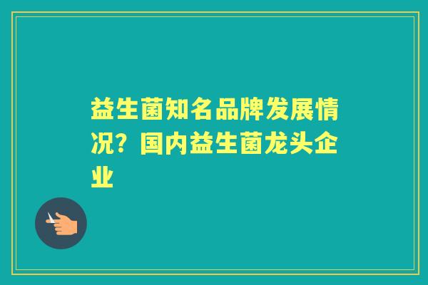 益生菌知名品牌发展情况?国内益生菌龙头企业 益生菌知名品牌发展情况?国内益生菌龙头企业