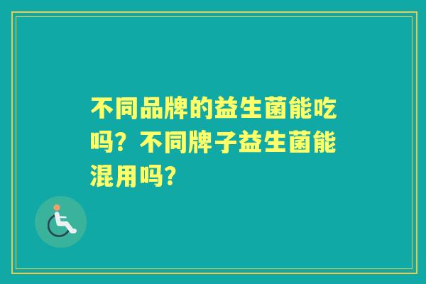 不同品牌的益生菌能吃吗?不同牌子益生菌能混用吗? 不同品牌的益生菌能吃吗?不同牌子益生菌能混用吗?