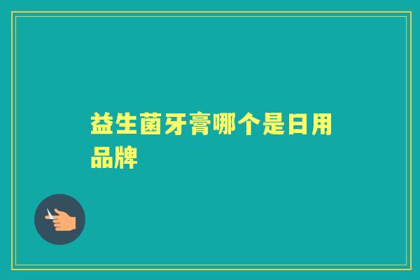 益生菌牙膏哪个是日用品牌 益生菌牙膏哪个是日用品牌
