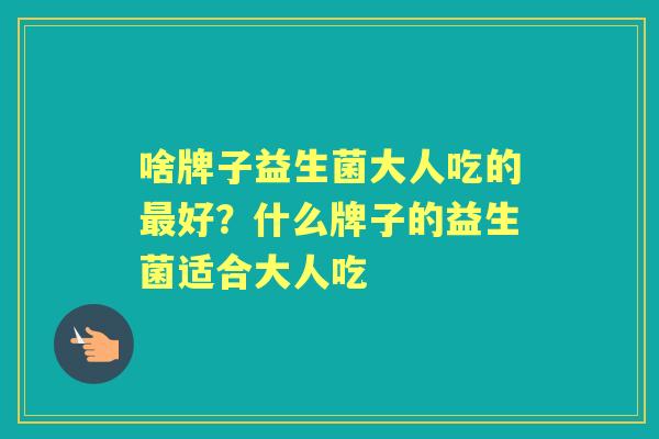 啥牌子益生菌大人吃的好?什么牌子的益生菌适合大人吃 啥牌子益生菌大人吃的好?什么牌子的益生菌适合大人吃