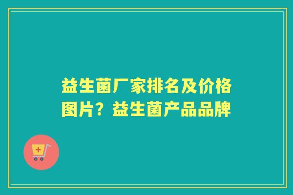 益生菌厂家排名及价格图片?益生菌产品品牌 益生菌厂家排名及价格图片?益生菌产品品牌