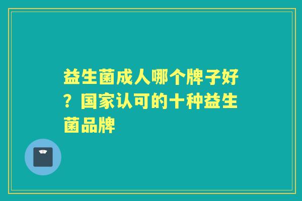 益生菌成人哪个牌子好?国家认可的十种益生菌品牌 益生菌成人哪个牌子好?国家认可的十种益生菌品牌
