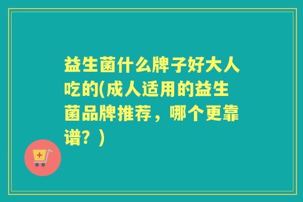 益生菌什么牌子好大人吃的(成人适用的益生菌品牌推荐,哪个更靠谱?) 益生菌什么牌子好大人吃的(成人适用的益生菌品牌推荐,哪个更靠谱?)