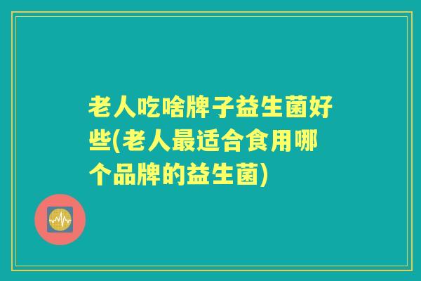 老人吃啥牌子益生菌好些(老人适合食用哪个品牌的益生菌) 老人吃啥牌子益生菌好些(老人适合食用哪个品牌的益生菌)